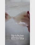 Product video of sticky Silicone Stick-on Bras in Light tint, Medium tint, and Dark tint, how to clean your Stick-on Bra, how to wear your Stick-on Bra, where to purchase your Stick-on Bra, close-up shot showing how weightless, thin, and easy to take care of